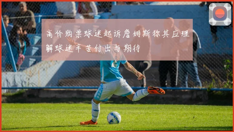 高价购票球迷起诉詹姆斯称其应理解球迷辛苦付出与期待