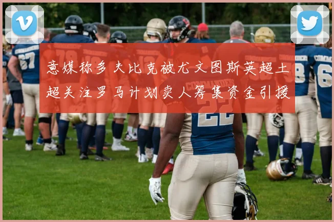 意媒称多夫比克被尤文图斯英超土超关注罗马计划卖人筹集资金引援