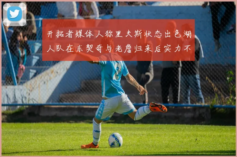 开拓者媒体人称里夫斯状态出色湖人队在东契奇与老詹归来后实力不容小觑
