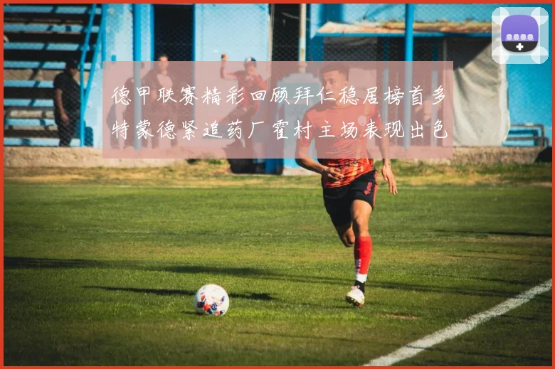 德甲联赛精彩回顾拜仁稳居榜首多特蒙德紧追药厂霍村主场表现出色