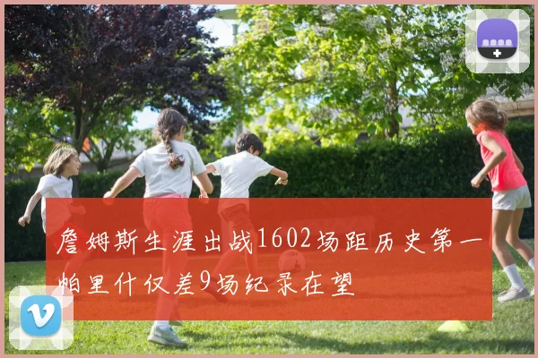 詹姆斯生涯出战1602场距历史第一帕里什仅差9场纪录在望