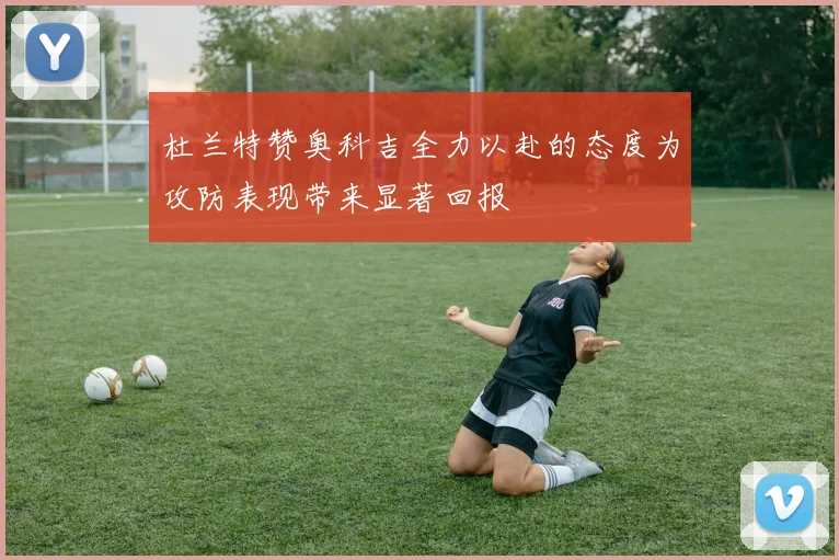 杜兰特赞奥科吉全力以赴的态度为攻防表现带来显著回报