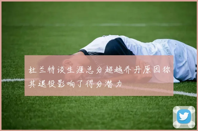 杜兰特谈生涯总分超越乔丹原因称其退役影响了得分潜力