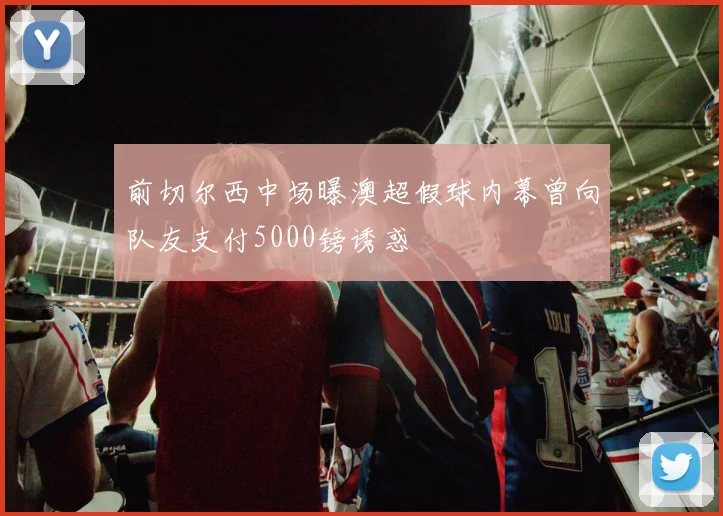 前切尔西中场曝澳超假球内幕曾向队友支付5000镑诱惑
