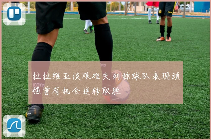 拉拉维亚谈艰难失利称球队表现顽强曾有机会逆转取胜