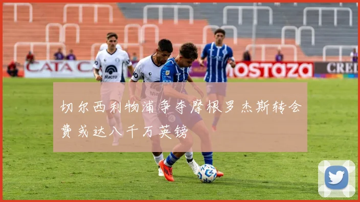 切尔西利物浦争夺摩根罗杰斯转会费或达八千万英镑