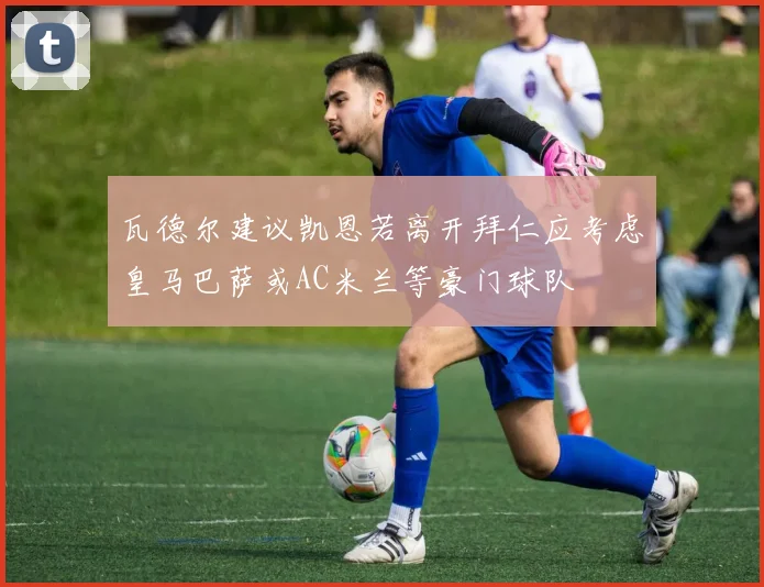 瓦德尔建议凯恩若离开拜仁应考虑皇马巴萨或AC米兰等豪门球队