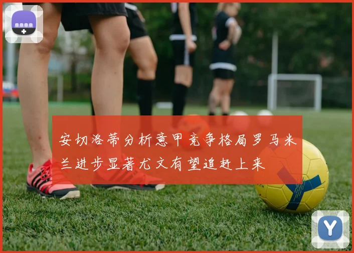 安切洛蒂分析意甲竞争格局罗马米兰进步显著尤文有望追赶上来