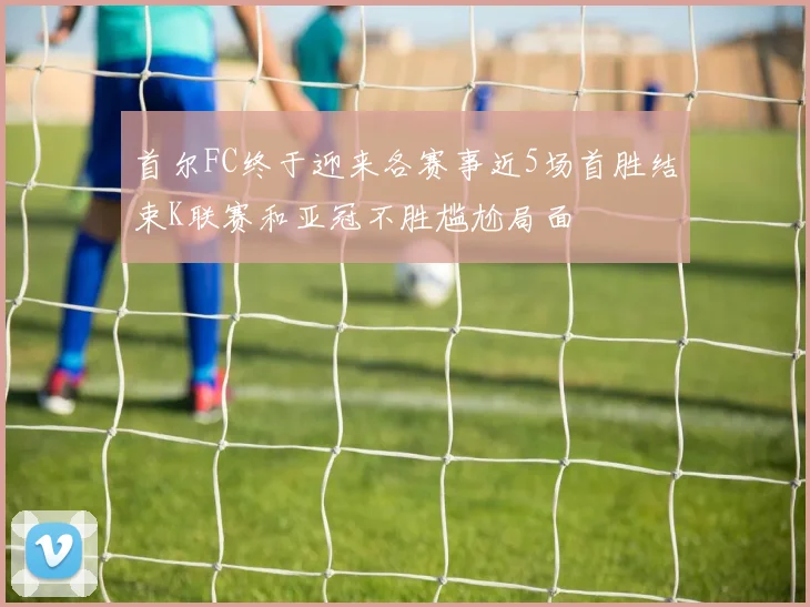 首尔FC终于迎来各赛事近5场首胜结束K联赛和亚冠不胜尴尬局面