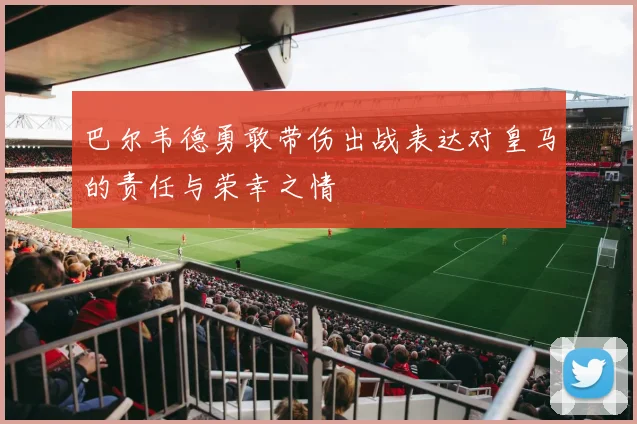 巴尔韦德勇敢带伤出战表达对皇马的责任与荣幸之情
