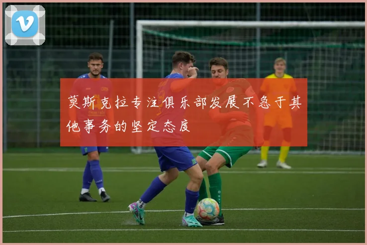 莫斯克拉专注俱乐部发展不急于其他事务的坚定态度