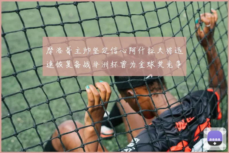 摩洛哥主帅坚定信心阿什拉夫将迅速恢复备战非洲杯曾为金球奖竞争者
